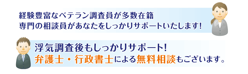 経験豊富なベテラン調査員が多数在籍。専門の相談員があなたをしっかりサポートいたします！浮気調査後もしっかりサポート！
弁護士・行政書士による無料相談もございます。