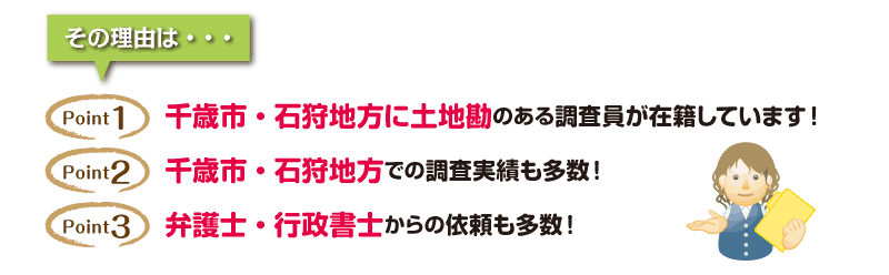 その理由は「千歳市・石狩地方に土地勘のある調査員が在籍しています」「千歳市・石狩地方での調査実績も多数！」「弁護士・行政書士からの依頼も多数！」