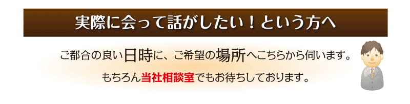 実際に会って話がしたい！という方へ ご都合の良い日時に、ご希望の場所へこちらから伺います。 もちろん当社相談室でもお待ちしております。