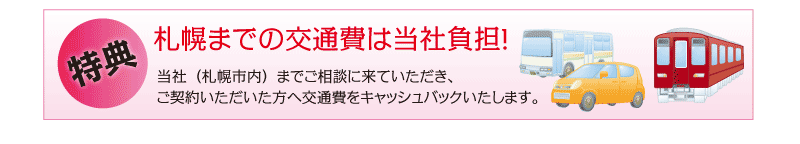 特典 千歳・石狩地方から札幌までの交通費は当社負担！ 当社（札幌市内）までご相談に来ていただき、ご契約いただいた方へ交通費をキャッシュバックいたします。