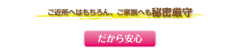 ご近所へはもちろん、ご家族へも秘密厳守 だから安心