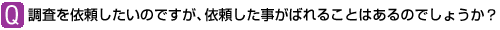 Ｑ：調査を依頼したいのですが、依頼した事がばれることはあるのでしょうか？