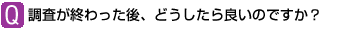 Q:調査が終わった後、どうしたら良いのですか?