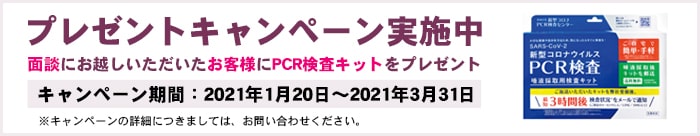 プレゼントキャンペーン実施中 面談にお越しいただいたお客様にPCR検査キットをプレゼント キャンペーン期間:2021年1月20日~2021年2月7日 ※キャンペーンの詳細につきましては、お問い合わせください。
