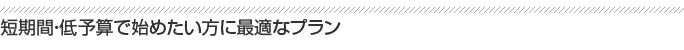 短期間・低予算で始めたい方に最適なプラン