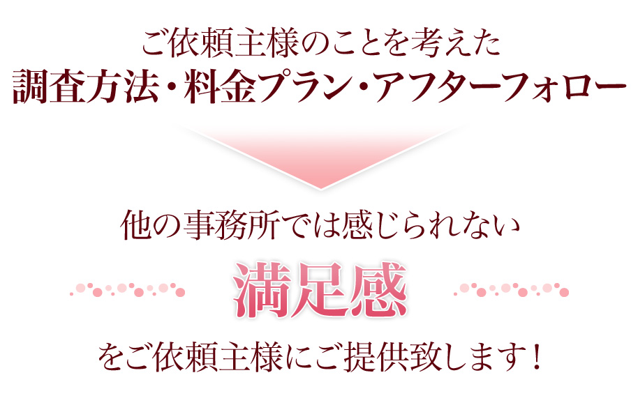 ご依頼主様のことを考えた調査方法・料金プラン・アフターフォロー他の事務所では感じられない満足感をご依頼主様にご提供致します！
