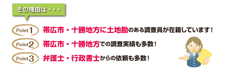 その理由は「帯広市・十勝地方に土地勘のある調査員が在籍しています」「帯広市・十勝地方での調査実績も多数！」「弁護士・行政書士からの依頼も多数！」