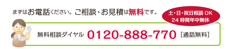 まずはお電話ください。ご相談・お見積は無料です。無料相談ダイヤル0120-888-770［通話無料］土・日・祝日相談OK、24時間年中無休