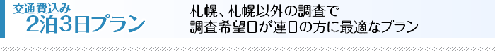 交通費込み2泊3日プラン　札幌、札幌以外の調査で調査希望日が連日の方に最適なプランです。